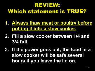 1. Always thaw meat or poultry before
putting it into a slow cooker.
2. Fill a slow cooker between 1/4 and
3/4 full.
3. If the power goes out, the food in a
slow cooker will be safe several
hours if you leave the lid on.
49

 