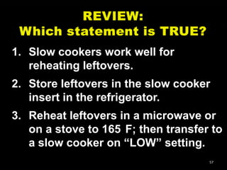 1. Slow cookers work well for
reheating leftovers.
2. Store leftovers in the slow cooker
insert in the refrigerator.
3. Reheat leftovers in a microwave or
on a stove to 165 F; then transfer to
a slow cooker on ―LOW‖ setting.
57

 