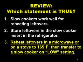 1. Slow cookers work well for
reheating leftovers.
2. Store leftovers in the slow cooker
insert in the refrigerator.
3. Reheat leftovers in a microwave or
on a stove to 165 F; then transfer to
a slow cooker on ―LOW‖ setting.
58

 