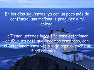 En los días siguientes, ya con un poco más de confianza, una mañana le pregunté a mi colega: "¿Tienen ustedes lugar fijo para estacionar aquí?, pues noté que llegamos temprano, con el estacionamiento vacío y dejaste el coche al final de todo...".  