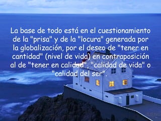 La base de todo está en el cuestionamiento de la "prisa" y de la "locura" generada por la globalización, por el deseo de "tener en cantidad" (nivel de vida) en contraposición al de "tener en calidad", "calidad de vida" o "calidad del ser".  