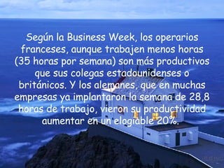 Según la Business Week, los operarios franceses, aunque trabajen menos horas (35 horas por semana) son más productivos que sus colegas estadounidenses o británicos. Y los alemanes, que en muchas empresas ya implantaron la semana de 28,8 horas de trabajo, vieron su productividad aumentar en un elogiable 20%.  