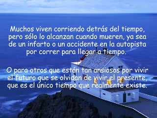 Muchos viven corriendo detrás del tiempo, pero sólo lo alcanzan cuando mueren, ya sea de un infarto o un accidente en la autopista por correr para llegar a tiempo.  O para otros que están tan ansiosos por vivir el futuro que se olvidan de vivir el presente, que es el único tiempo que realmente existe. 