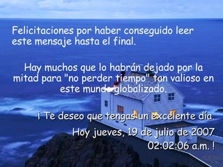 Felicitaciones por haber conseguido leer este mensaje hasta el final.  Hay muchos que lo habrán dejado por la mitad para "no perder tiempo" tan valioso en este mundo globalizado. ¡ Te deseo que tengas un excelente día  Hoy  miércoles, 27 de mayo de 2009 05:57:19 a.m.  ! 