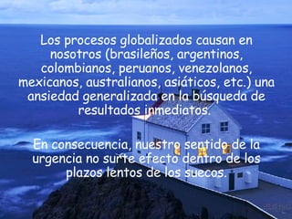 Los procesos globalizados causan en nosotros (brasileños, argentinos, colombianos, peruanos, venezolanos, mexicanos, australianos, asiáticos, etc.) una ansiedad generalizada en la búsqueda de resultados inmediatos.  En consecuencia, nuestro sentido de la urgencia no surte efecto dentro de los plazos lentos de los suecos. 