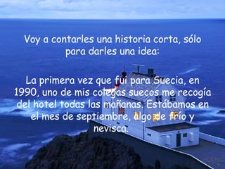 Voy a contarles una historia corta, sólo para darles una idea: La primera vez que fui para Suecia, en 1990, uno de mis colegas suecos me recogía del hotel todas las mañanas. Estábamos en el mes de septiembre, algo de frío y nevisca.  