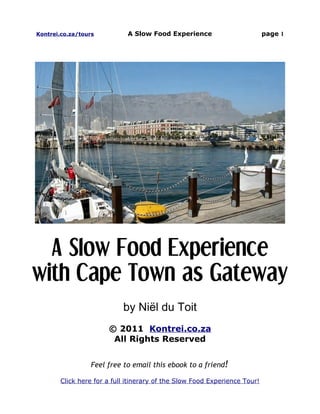 Kontrei.co.za/tours          A Slow Food Experience                        page 1




  A Slow Food Experience
with Cape Town as Gateway
                           by Niël du Toit
                       © 2011 Kontrei.co.za
                        All Rights Reserved


                  Feel free to email this ebook to a friend!

       Click here for a full itinerary of the Slow Food Experience Tour!
 