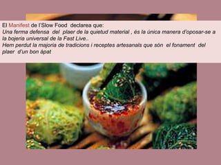 El Manifest de l’Slow Food declarea que:
Una ferma defensa del plaer de la quietud material , és la única manera d’oposar-se a
la bojeria universal de la Fast Live..
Hem perdut la majoria de tradicions i receptes artesanals que són el fonament del
plaer d’un bon àpat
 