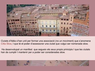 Ciutats d’Itàlia s’han unit per formar una associació (no un moviment) que s’anomena
Citta Slow, I que té el poder d’assessorar una ciutat que vulgui ser nomenada slow.
Ha desenvolupat un manifest que segueix els seus propis prinicipis I que les ciutats
han de cumplir I mantenir per a poder ser considerades slow.
 