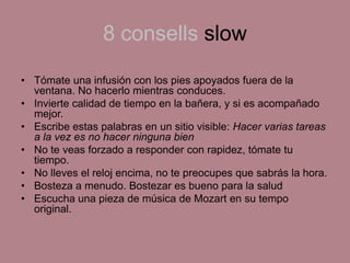 8 consells slow
• Tómate una infusión con los pies apoyados fuera de la
ventana. No hacerlo mientras conduces.
• Invierte calidad de tiempo en la bañera, y si es acompañado
mejor.
• Escribe estas palabras en un sitio visible: Hacer varias tareas
a la vez es no hacer ninguna bien
• No te veas forzado a responder con rapidez, tómate tu
tiempo.
• No lleves el reloj encima, no te preocupes que sabrás la hora.
• Bosteza a menudo. Bostezar es bueno para la salud
• Escucha una pieza de música de Mozart en su tempo
original.
 