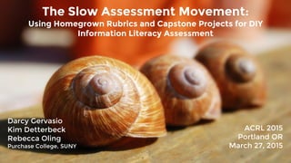 Using Homegrown Rubrics and Capstone Projects for DIY
Information Literacy Assessment
The Slow Assessment Movement:
Darcy Gervasio
Kim Detterbeck
Rebecca Oling
Purchase College, SUNY
ACRL 2015
Portland OR
March 27, 2015
 