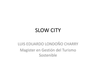 SLOW CITY LUIS EDUARDO LONDOÑO CHARRY Magister en Gestión del Turismo Sostenible 