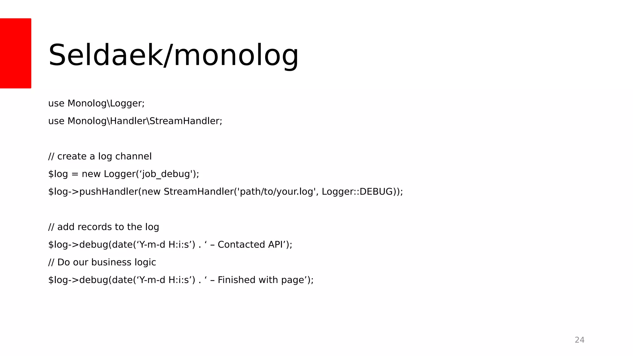 Seldaek/monolog
use MonologLogger;
use MonologHandlerStreamHandler;
// create a log channel
$log = new Logger(‘job_debug');
$log->pushHandler(new StreamHandler('path/to/your.log', Logger::DEBUG));
// add records to the log
$log->debug(date(‘Y-m-d H:i:s’) . ‘ – Contacted API’);
// Do our business logic
$log->debug(date(‘Y-m-d H:i:s’) . ‘ – Finished with page’);
24
 