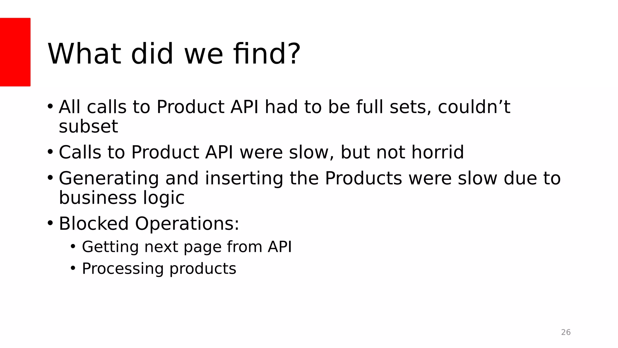 What did we fnd?
• All calls to Product API had to be full sets, couldn’t
subset
• Calls to Product API were slow, but not horrid
• Generating and inserting the Products were slow due to
business logic
• Blocked Operations:
• Getting next page from API
• Processing products
26
 