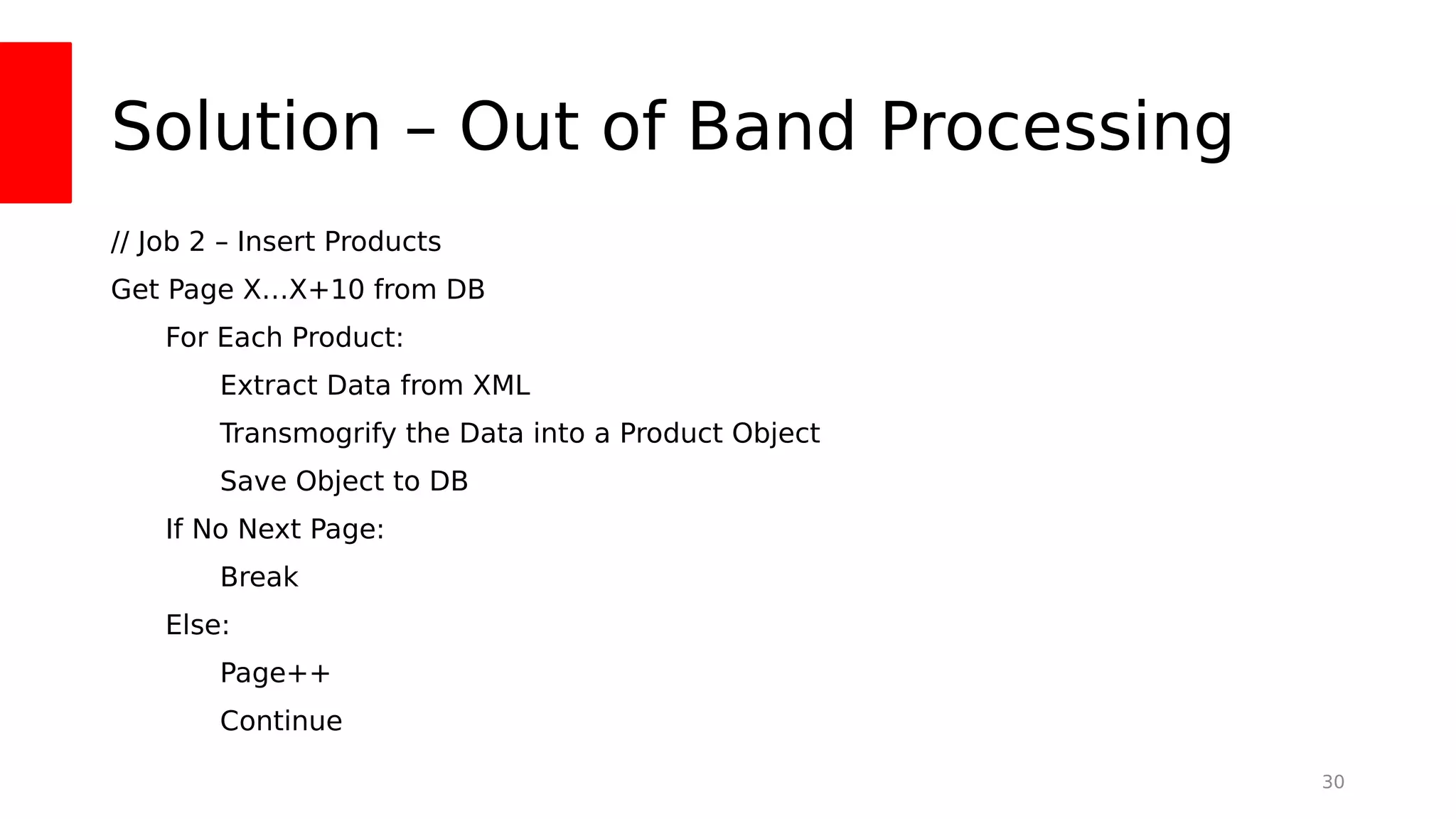 Solution – Out of Band Processing
// Job 2 – Insert Products
Get Page X…X+10 from DB
For Each Product:
Extract Data from XML
Transmogrify the Data into a Product Object
Save Object to DB
If No Next Page:
Break
Else:
Page++
Continue
30
 