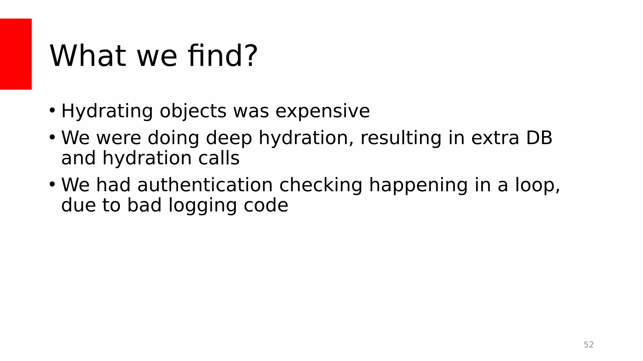 What we fnd?
• Hydrating objects was expensive
• We were doing deep hydration, resulting in extra DB
and hydration calls
• We had authentication checking happening in a loop,
due to bad logging code
52
 