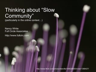 Thinking about “Slow Community” (particularly in the online context…) Nancy White Full Circle Associates http://www.fullcirc.com http://www.flickr.com/photos/dsevilla/189528500/in/set-1368427/ 