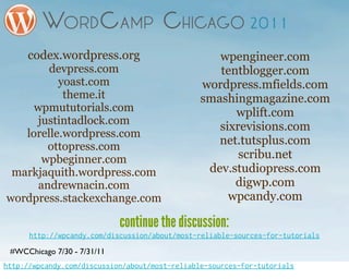 codex.wordpress.org                           wpengineer.com
        devpress.com                               tentblogger.com
          yoast.com                             wordpress.mfields.com
           theme.it                             smashingmagazine.com
     wpmututorials.com                                wplift.com
     justintadlock.com
                                                   sixrevisions.com
   lorelle.wordpress.com
        ottopress.com                              net.tutsplus.com
      wpbeginner.com                                   scribu.net
 markjaquith.wordpress.com                       dev.studiopress.com
      andrewnacin.com                                 digwp.com
wordpress.stackexchange.com                          wpcandy.com

                             continue the discussion:
      http://wpcandy.com/discussion/about/most-reliable-sources-for-tutorials
 #WCChicago 7/30 - 7/31/11
http://wpcandy.com/discussion/about/most-reliable-sources-for-tutorials
 