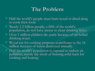 The ProblemThe Problem
• Half the world’s people must burn wood or dried dungHalf the world’s people must burn wood or dried dung
to cook their food.to cook their food.
• Nearly 1.2 billion people, a fifth of the world’sNearly 1.2 billion people, a fifth of the world’s
population, do not have access to clean drinking water.population, do not have access to clean drinking water.
• Over 1 million children die yearly because of un-boiledOver 1 million children die yearly because of un-boiled
drinking water.drinking water.
• Wood cut for cooking purposes contributes to the 16Wood cut for cooking purposes contributes to the 16
million hectares of forest destroyed annually.million hectares of forest destroyed annually.
• Half the world’s population is exposed to indoor airHalf the world’s population is exposed to indoor air
pollution, mainly the result of burning solid fuels forpollution, mainly the result of burning solid fuels for
cooking and heating.cooking and heating.
 
