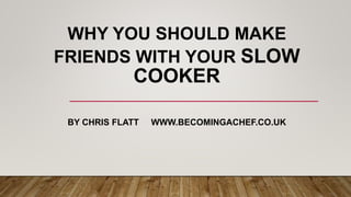 WHY YOU SHOULD MAKE
FRIENDS WITH YOUR SLOW
COOKER
BY CHRIS FLATT WWW.BECOMINGACHEF.CO.UK
 
