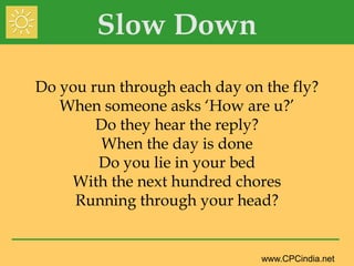 Slow Down Do you run through each day on the fly?When someone asks ‘How are u?’Do they hear the reply?When the day is doneDo you lie in your bedWith the next hundred chores  Running through your head? 