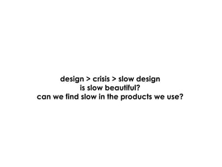design > crisis > slow design
            is slow beautiful?
can we find slow in the products we use?
 