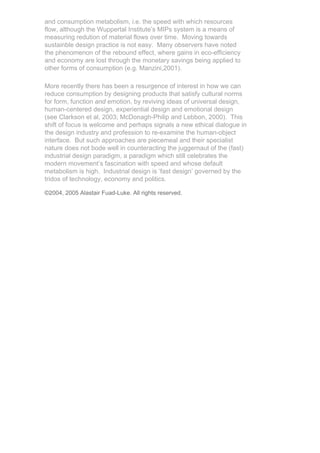 and consumption metabolism, i.e. the speed with which resources
flow, although the Wuppertal Institute’s MIPs system is a means of
measuring redution of material flows over time. Moving towards
sustainble design practice is not easy. Many observers have noted
the phenomenon of the rebound effect, where gains in eco-efficiency
and economy are lost through the monetary savings being applied to
other forms of consumption (e.g. Manzini,2001).

More recently there has been a resurgence of interest in how we can
reduce consumption by designing products that satisfy cultural norms
for form, function and emotion, by reviving ideas of universal design,
human-centered design, experiential design and emotional design
(see Clarkson et al, 2003; McDonagh-Philip and Lebbon, 2000). This
shift of focus is welcome and perhaps signals a new ethical dialogue in
the design industry and profession to re-examine the human-object
interface. But such approaches are piecemeal and their specialist
nature does not bode well in counteracting the juggernaut of the (fast)
industrial design paradigm, a paradigm which still celebrates the
modern movement’s fascination with speed and whose default
metabolism is high. Industrial design is ‘fast design’ governed by the
tridos of technology, economy and politics.

©2004, 2005 Alastair Fuad-Luke. All rights reserved.
 