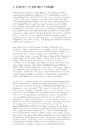 2. Searching for an antidote
If ‘All men are designers’ where ‘design is the conscious effort to
impose meaningful order’ (Papanek, 1972) and ‘Design is making
sense of things’ (Krippendorff, 1995), then how does design respond
to the contemporary challenges of the eco-economy (Brown, 2001),
environmentalism and socialism, and how does it balance the local
with the global? Some urgent questions face designers. By 2050,
when 10 to 20 billion people will inhabit the planet, will design be
contributing to a headlong rush towards human and planetary tragedy
or will design have found a new paradigm to contibute towards more
sustainable ways of living, working and playing? How can we summon
design to deal with the shock of globalisation and its consequent
environmental and socio-cultural degradation? Can design create new
perceptions, and values, of time. Can design de-accelerate economic
and human metabolism?

New cultural conversations about the value of ‘slowness’ are
emerging. “Slow” is perceived as an antidote to “Fast”, the latter being
our default everyday world. Recent uses of the adjective slow, such
as the Italian ‘Slow Food’ and ‘Slow Cities’, have tapped into a
viewpoint that people recognise. The idea of ‘slow activism’ is gaining
ground (New Internationalist, 2002). Slowing people and flows of
energy, materials, and/or information is central to concepts of
improvements in well-being by designing products and services for a
regenerative economy and creating ‘islands of slowness’(Manzini,
2001). Such ‘ islands of slowness’ hint at ‘a sea of fastness’. Speed is
a concept resulting in a continuum of individual and socio-cultural
perceptions. Without the fast we can’t appreciate the slow, and visa
versa. Recognition of this continuum is important for any paradigm
offering itself as an antidote to the current design paradigm.

Findeli (2001) defines a paradigm as ‘the shared beliefs according to
which our educational, political, technological, scientific, legal, and
social systems function without these beliefs ever being questioned, or
discussed, or even explicated’. The reference framework for the
existing design paradigm is technology, economy and politics. If the
framework is not changed then the paradigm remains uncontested.
The debate on sustainable development encourages a longer-term
view but still places the economy in the driving seat. In fact, the
governments of many countries build economic growth into their
visions of sustainable development. Economy is perenially justified as
the key provider of improved human well-being. Design for
Sustainability (DfS) could have provided the focus for a new design
paradigm but its tridos of economy, environment and society, has
failed to galvanise the design profession towards a new paradigm.
With this realisation Fuad-Luke (2002c) proposed that design should
(temporarily) put economic factors to one side while re-considering the
contemporary role of design in meeting the real needs of people and
the environment. ‘Slow design’ was conceived as a means to refocus
on anthopocentric (individual + socio-cultural community) and
environmental well-being. It is seen as a counterbalance to the
 