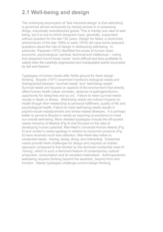 2.1 Well-being and design
The underlying assumption of ‘fast industrial design’ is that well-being
is governed almost exclusively by having access to or posessing
things, industrially manufactured goods. This is merely one view of well-
being, but it is one to which designers have, generally, subscribed
without question for the last 150 years. Design for Need, a short-lived
phenomenon of the late 1960s to early 1970s did raise some awkward
questions about the role of design in addressing well-being. In
particular, Papanek (1972) identified five areas of human need –
economic, psychological, spiritual, technical and intellectual – noting
that designers found these needs ‘more difficult and less profitable to
satisfy than the carefully engineered and manipulated wants inculcated
by fad and fashion’.

Typologies of human needs offer fertile ground for fresh design
thinking. Boyden (1971) examined mankind’s biological needs and
distinguished between “survival needs” and “well-being needs”.
Survival needs are focused on aspects of the environment that directly
affect human health (clean air/water, absence of pathogens/toxins,
opportunity for sleep/rest and so on). Failure to meet survival needs
results in death or illness. Well-being needs are indirect impacts on
health though their relationship to personal fulfillment, quality of life and
psychological health. Failure to meet well-being needs results in
psycho-social maladjustment and stress-related illnesses. It is perhaps
better to perceive Boyden’s needs as requiring co-existence to meet
our overall well-being. More detailed typologies include the oft-quoted
needs hierachy of Maslow (Fig 4) that focused on the idea of
developing human potential. Max-Neef’s Universal Human Needs (Fig.
5) and Jordan’s needs typology in relation to consumer products (Fig.
6) have received much less attention. Max-Neef also refers to
existential needs - having, being, doing, and interacting. Existential
needs provide fresh challenges for design and requires an holistic
approach compared to that elicited by the dominant existential need of
‘having’, which is such a dominant feature of contemporary cultural
production, consumption and its resultant materialism. Anthropocentric
well-being requires thinking beyond the aesthetic, beyond form and
function. Needs typologies challenge current design thinking.
 