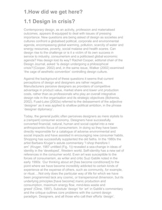 1.How did we get here?
1.1 Design in crisis?
Contemporary design, as an activity, profession and materialised
outcomes, appears ill-equipped to deal with issues of pressing
importance. New questions are being asked of design as societies and
cultures confront a globalised political, corporate and environmental
agenda, encompassing global warming, pollution, scarcity of water and
energy resources, poverty, social malaise and health scares. Can
design rise to the challenge or is it a victim of its own success in
service to industry, consumerism and a politicised global economic
agenda? Has design lost its way? Rachel Cooper, editorial chair of the
Design Journal, asked ‘Is design undergoing a philosophical
crisis?’(Cooper, 2002) and, in the same issue, Walker (2002) examined
‘the cage of aesthetic convention’ controlling design culture.

Against the background of these questions it seems that current
perceptions of design and designers are rather negative.
Manufacturers perceive designers as providers of competitive
advantage in product value, market share and lower unit production
costs, rather than as professionals who play an overall integrative
design role in the organisation and its strategic objectives (Bohemia,
2002). Fuad-Luke (2002a) referred to the debasement of the adjective
‘designer’ as it was applied to shallow political ambition, in the phrase
‘designer diplomacy’.

Today, the general public often perceives designers as mere stylists to
a (rampant) consumer economy. Designers have successfully
converted financial, natural, human and social capital into a new
anthropocentric focus of consumerism. In doing so they have been
directly responsible for a catalogue of adverse environmental and
social impacts and have assisted in encouraging new consumer habits.
Shopping has successfully supplanted the old faiths. In the 1980s the
artist Barbara Kruger’s astute commentary “I shop therefore I
am” (Kruger, 1987 untitled (Fig. 1)) revealed a sea-change in ideas of
identity in the ‘developed’, Western world. Self-identity has a new set of
references in the consumer world. Even art was susceptible to the
forces of consumerism, as writer and critic Suzi Gablik noted in the
early 1990s: ‘Our thinking about art [has become conditioned] to the
point where we have become incredibly addicted to certain kinds of
experience at the expense of others, such as community, for example,
or ritual….Not only does the particular way of life for which we have
been programmed lack any cosmic, or transpersonal dimension, but its
underlying principles [have become] manic production and
consumption, maximum energy flow, mind-less waste and
greed’ (Cline, 1997). Subsitute ‘design’ for ‘art’ in Gablik’s commentary
and the critique outlines core problems with the current design
paradigm. Designers, and all those who call their efforts ‘design’,
 