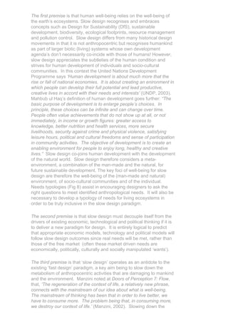 The first premise is that human well-being relies on the well-being of
the earth’s ecosystems. Slow design recognises and embraces
concepts such as Design for Sustainability (DfS), sustainable
development, biodiversity, ecological footprints, resource management
and pollution control. Slow design differs from many historical design
movements in that it is not anthropocentric but recognises humankind
as part of larger biotic (living) systems whose own development
agenda’s don’t necessarily co-incide with those of humans! However,
slow design appreciates the subtleties of the human condition and
strives for human development of individuals and socio-cultural
communities. In this context the United Nations Development
Programme says ‘Human development is about much more that the
rise or fall of national economies. It is about creating an enironment in
which people can develop their full potential and lead productive,
creative lives in accord with their needs and interests’ (UNDP, 2003).
Mahbub ul Haq’s definition of human development goes further: “The
basic purpose of development is to enlarge people’s choices. In
principle, these choices can be infinite and can change over time.
People often value achievements that do not show up at all, or not
immediately, in income or growth figures: greater access to
knowledge, better nutrition and health services, more secure
livelihoods, security against crime and physical violence, satisfying
leisure hours, political and cultural freedoms and sense of participation
in community activities. The objective of development is to create an
enabling environment for people to enjoy long, healthy and creative
lives.” Slow design co-joins human development with the development
of the natural world. Slow design therefore considers a meta-
environment, a combination of the man-made and the natural, for
future sustainable development. The key foci of well-being for slow
design are therefore the well-being of the (man-made and natural)
environment, of socio-cultural communities and of the individual.
Needs typologies (Fig 8) assist in encouraging designers to ask the
right questions to meet identified anthropological needs. It will also be
necessary to develop a typology of needs for living ecosystems in
order to be truly inclusive in the slow design paradigm.

The second premise is that slow design must decouple itself from the
drivers of existing economic, technological and political thinking if it is
to deliver a new paradigm for design. It is entirely logical to predict
that appropriate economic models, technology and political models will
follow slow design outcomes since real needs will be met, rather than
those of the free market (often these market driven needs are
economically, politically, culturally and socially manipulated ‘wants’).

The third premise is that ‘slow design’ operates as an antidote to the
existing ‘fast design’ paradigm, a key aim being to slow down the
metabolism of anthropocentric activities that are damaging to mankind
and the environment. Manzini noted at Doors of Perception 7: Flow,
that, ‘The regeneration of the context of life, a relatively new phrase,
connects with the mainstream of our idea about what is well-being.
The mainstream of thinking has been that in order to live better, we
have to consume more. The problem being that, in consuming more,
we destroy our context of life.’ (Manzini, 2002). Slowing down the
 