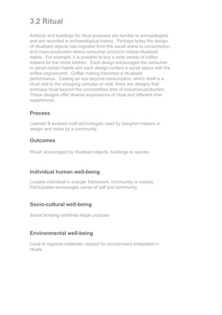 3.2 Ritual
Artifacts and buildings for ritual purposes are familiar to antropologists
and are recorded in archaeological history. Perhaps today the design
of ritualised objects has migrated from the social arena to consumption
and mass-production where consumer products induce ritualised
habits. For example, it is possible to buy a wide variety of coffee
makers for the home kitchen. Each design encourages the consumer
to adopt certain habits and each design confers a social status with the
coffee cognascenti. Coffee making becomes a ritualised
performance. Casting an eye beyond consumption, which itself is a
ritual visit to the shopping complex or mall, there are designs that
embrace ritual beyond the commodified time of industrial production.
These designs offer diverse expressions of ritual and different time
experiences.

Process
Learned & evolved craft technologies used by designer-makers or
design and make by a community

Outcomes

Ritual: encouraged by ritualised objects, buildings or spaces.



Individual human well-being
Locates individual in a larger framework, community or society.
Participation encourages sense of self and community


Socio-cultural well-being

Social bonding redefines larger purpose



Environmental well-being

Local or regional materials; respect for environment embedded in
rituals.
 