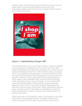 urgently need to examine their role in the early 21st century. How can
design deliver more sustainable patterns of production and
consumption together with improvements in quality of life for humans
and co-existent life forms?




Figure 1. untitled Barbara Kruger 1987

How did design arrive at its current state of affairs? Design has fulfilled
many roles since the emergence of the consumer era in the 1950s.
Hauffe (1998) believes that the history of design and of culture are inter-
twined and illustrates Küthe/Thun’s 1995 model for design and society
(Fig 2.). He suggests that design history is a record of the forms of life
and dominates the history of cultural development (including technical,
economic, aesthetic, social, psychological and ecological aspects).
Today design in the ‘developed’ world, and parts of the ‘developing’
world, finds itself serving a ‘society of satiety’. In this society Hauffe
claims that self-presentation and experiential design are perhaps
beginning to find a voice in the culture of design, albeit against the
dominant corporate culture within design. Hauffe presents the model as
linear, but in the context of ‘developed’ or ‘developing’ countries it is
clearly possible that a number of ‘societies’ and ‘design models’ can
operate concurrently.

What is also clear is that modernist, organic, post-modern, or any other
doctrine with a recognisable semiotics, is easily subverted in the
service of industry and to the glory of consumerism and economic
 