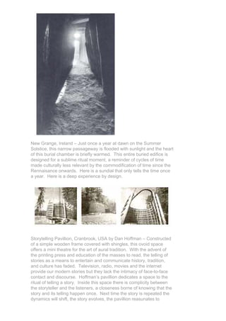 New Grange, Ireland – Just once a year at dawn on the Summer
Solstice, this narrow passageway is flooded with sunlight and the heart
of this burial chamber is briefly warmed. This entire buried edifice is
designed for a sublime ritual moment, a reminder of cycles of time
made culturally less relevant by the commodification of time since the
Rennaisance onwards. Here is a sundial that only tells the time once
a year. Here is a deep experience by design.




Storytelling Pavillion, Cranbrook, USA by Dan Hoffman – Constructed
of a simple wooden frame covered with shingles, this ovoid space
offers a mini theatre for the art of aural tradition. With the advent of
the printing press and education of the masses to read, the telling of
stories as a means to entertain and communicate history, tradition,
and culture has faded. Television, radio, movies and the internet
provide our modern stories but they lack the intimacy of face-to-face
contact and discourse. Hoffman’s pavillion dedicates a space to the
ritual of telling a story. Inside this space there is complicity between
the storyteller and the listeners, a closeness borne of knowing that the
story and its telling happen once. Next time the story is repeated the
dynamics will shift, the story evolves, the pavillion reasunates to
 