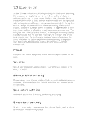 3.3 Experiential
As talk of the Experience Economy gathers pace companies servicing
the consumer are exploring how to move from selling products to
selling experiences. In many cases this language disguises the fact
that companies wish to sell a service that manifests itself as a product
with various consumables or system products attached. In the context
of slow design, experiential has a different meaning. Experiential
objects, spaces or buildings permit the user(s) to apply his/her or their
own design abilities to affect the overall experience or outcomes. The
designer (and producer of the artifacts) is a catalyst in creating design
opportunities so that the user can re-design, re-configure and create
new experiences. Re-configurable modular design offers users the
ability to control the design experience although many examples of
slow design gravitate towards creating time for deeper, longer
experiences.

Process
Designer sets ‘initial’ design and opens a series of possibilities for the
user.

Outcomes

Object-user interaction, user as maker, user continues design or re-
design process


Individual human well-being
Encourages a more intense relationship between object/building/space
and user. Stimulates improved mental, emotional and spiritual sense
of well-being.

Socio-cultural well-being

Stimulates social acts of making, interacting, modifying



Environmental well-being

Slowing consumption, resource use through maintaining socio-cultural
relevance of object/building/space
 