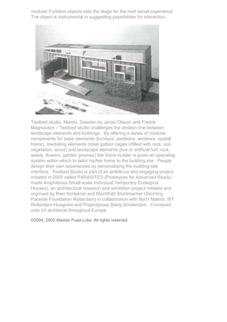 modular Funktion objects sets the stage for the next social experience.
The object is instrumental in suggesting possibilities for interaction.




Testbed studio, Malmö, Sweden by Jonas Olsson and Fredrik
Magnusson – Testbed studio challenges the division line between
landscape elements and buildings. By offering a series of modular
components for basic elements (furniture, partitions, windows, spatial
frame), mediating elements (steel gabion cages infilled with rock, soil,
vegetation, wood) and landscape elements (live or artificial turf, rock,
seeds, flowers, garden gnomes) the home builder is given an operating
system within which to tailor his/her home to the building site. People
design their own experiences by personalising the building-site
interface. Testbed Studio is part of an ambitious and engaging project
initiated in 2000 called PARASITES (Prototypes for Advanced Ready-
made Amphibious Small-scale Individual Temporary Ecological
Houses), an architectural research and exhibition project initiated and
orgnised by Rien Korteknie and Mechthild Stuhlmacher (Stichting
Parasite Foundation Rotterdam) in collaboration with Bo01 Malmö, IBT
Rotterdam-Hoogvliet and Projectgroep Ijberg Amsterdam. It involved
over 24 architects throughout Europe.

©2004, 2005 Alastair Fuad-Luke. All rights reserved.
 