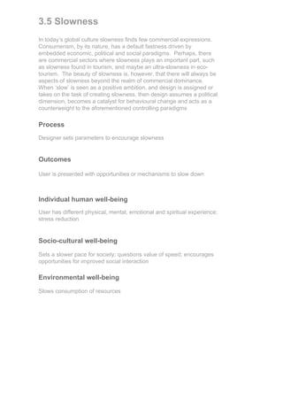 3.5 Slowness
In today’s global culture slowness finds few commercial expressions.
Consumerism, by its nature, has a default fastness driven by
embedded economic, political and social paradigms. Perhaps, there
are commercial sectors where slowness plays an important part, such
as slowness found in tourism, and maybe an ultra-slowness in eco-
tourism. The beauty of slowness is, however, that there will always be
aspects of slowness beyond the realm of commercial dominance.
When ‘slow’ is seen as a positive ambition, and design is assigned or
takes on the task of creating slowness, then design assumes a political
dimension, becomes a catalyst for behavioural change and acts as a
counterweight to the aforementioned controlling paradigms

Process
Designer sets parameters to encourage slowness


Outcomes

User is presented with opportunities or mechanisms to slow down



Individual human well-being
User has different physical, mental, emotional and spiritual experience;
stress reduction


Socio-cultural well-being

Sets a slower pace for society; questions value of speed; encourages
opportunities for improved social interaction

Environmental well-being

Slows consumption of resources
 