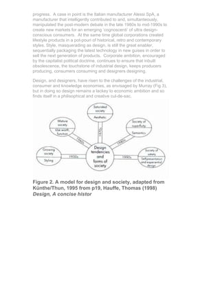 progress. A case in point is the Italian manufacturer Alessi SpA, a
manufacturer that intelligently contributed to and, simultanteously,
manipulated the post-modern debate in the late 1980s to mid-1990s to
create new markets for an emerging ‘cognoscenti’ of ultra design-
conscious consumers. At the same time global corporations created
lifestyle products in a pot-pouri of historical, retro and contemporary
styles. Style, masquerading as design, is still the great enabler,
sequentially packaging the latest technology in new guises in order to
sell the next generation of products. Corporate ambition, encouraged
by the capitalist political doctrine, continues to ensure that inbuilt
obsolescence, the touchstone of industrial design, keeps producers
producing, consumers consuming and designers designing.

Design, and designers, have risen to the challenges of the industrial,
consumer and knowledge economies, as envisaged by Murray (Fig 3),
but in doing so design remains a lackey to economic ambition and so
finds itself in a philisophical and creative cul-de-sac.




Figure 2. A model for design and society, adapted from
Künthe/Thun, 1995 from p19, Hauffe, Thomas (1998)
Design, A concise histor
 