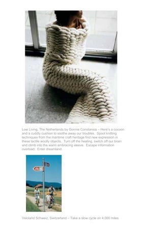 Low Living, The Netherlands by Gonnie Constansia – Here’s a cocoon
and a cuddly cushion to soothe away our troubles. Spool knitting
techniques from the maritime craft heritage find new expression in
these tactile woolly objects. Turn off the heating, switch off our brain
and climb into the warm embracing sleeve. Escape information
overload. Enter dreamland.




Veloland Schweiz, Switzerland – Take a slow cycle on 4,000 miles
 