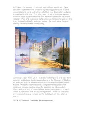 (6,300km) of a network of national, regional and local trails. Skip
between segments of the cycleway by leaving your bicycle at SBB
railway stations, jump on the train, alight at your destination and pick
up another hire bicycle. This integrated cycle-rail transport system
promises to de-accelerate users over weekend breaks or a summer
vacation. Plan and book your route online via Veloland’s web site and
enjoy detailed guides for selected routes. Seriously slow, fun and
healthy Veloland makes cycling easy.




Dunescape, New York, USA – In the swealtering heat of a New York
summer, just outside the temporary home of the Museum of Modern
Art emerged a lyrical wooden structure complete with water droplet
misters. Welcome to Dunescape a temporary landscape which
became a popular meeting place for stressed out city dwellers.
Welcome to the land of make believe, where transporation to exotic
climes is performed with the squinting of eyes. Here’s a space for
prevention not cure, a remedy for the malady of city life. Life’s a
beach.

©2004, 2005 Alastair Fuad-Luke. All rights reserved.
 