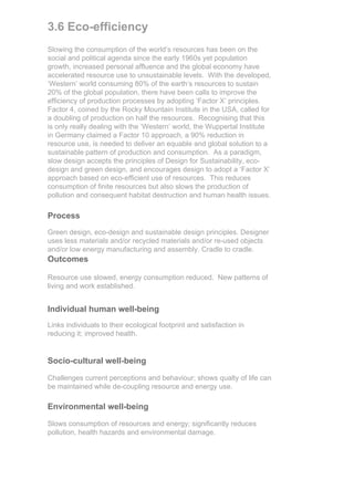 3.6 Eco-efficiency
Slowing the consumption of the world’s resources has been on the
social and political agenda since the early 1960s yet population
growth, increased personal affluence and the global economy have
accelerated resource use to unsustainable levels. With the developed,
‘Western’ world consuming 80% of the earth’s resources to sustain
20% of the global population, there have been calls to improve the
efficiency of production processes by adopting ‘Factor X’ principles.
Factor 4, coined by the Rocky Mountain Institute in the USA, called for
a doubling of production on half the resources. Recognising that this
is only really dealing with the ‘Western’ world, the Wuppertal Institute
in Germany claimed a Factor 10 approach, a 90% reduction in
resource use, is needed to deliver an equable and global solution to a
sustainable pattern of production and consumption. As a paradigm,
slow design accepts the principles of Design for Sustainability, eco-
design and green design, and encourages design to adopt a ‘Factor X’
approach based on eco-efficient use of resources. This reduces
consumption of finite resources but also slows the production of
pollution and consequent habitat destruction and human health issues.

Process
Green design, eco-design and sustainable design principles. Designer
uses less materials and/or recycled materials and/or re-used objects
and/or low energy manufacturing and assembly. Cradle to cradle.
Outcomes

Resource use slowed, energy consumption reduced. New patterns of
living and work established.


Individual human well-being
Links individuals to their ecological footprint and satisfaction in
reducing it; improved health.


Socio-cultural well-being

Challenges current perceptions and behaviour; shows qualty of life can
be maintained while de-coupling resource and energy use.

Environmental well-being

Slows consumption of resources and energy; significantly reduces
pollution, health hazards and environmental damage.
 