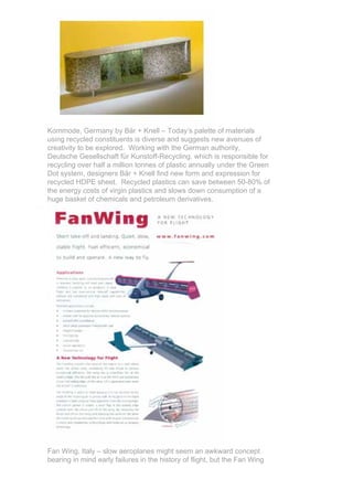 Kommode, Germany by Bär + Knell – Today’s palette of materials
using recycled constituents is diverse and suggests new avenues of
creativity to be explored. Working with the German authority,
Deutsche Gesellschaft für Kunstoff-Recycling, which is responsible for
recycling over half a million tonnes of plastic annually under the Green
Dot system, designers Bär + Knell find new form and expression for
recycled HDPE sheet. Recycled plastics can save between 50-80% of
the energy costs of virgin plastics and slows down consumption of a
huge basket of chemicals and petroleum derivatives.




Fan Wing, Italy – slow aeroplanes might seem an awkward concept
bearing in mind early failures in the history of flight, but the Fan Wing
 