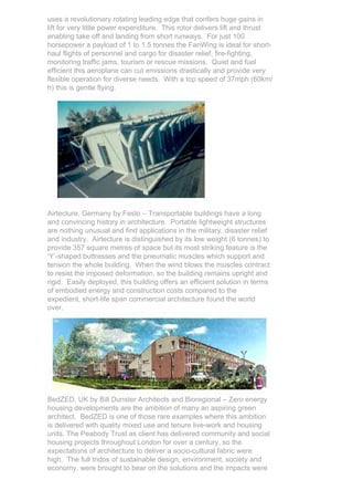 uses a revolutionary rotating leading edge that confers huge gains in
lift for very little power expenditure. This rotor delivers lift and thrust
enabling take off and landing from short runways. For just 100
horsepower a payload of 1 to 1.5 tonnes the FanWing is ideal for short-
haul flights of personnel and cargo for disaster relief, fire-fighting,
monitoring traffic jams, tourism or rescue missions. Quiet and fuel
efficient this aeroplane can cut emissions drastically and provide very
flexible operation for diverse needs. With a top speed of 37mph (60km/
h) this is gentle flying.




Airtecture, Germany by Festo – Transportable buildings have a long
and convincing history in architecture. Portable lightweight structures
are nothing unusual and find applications in the military, disaster relief
and industry. Airtecture is distinguished by its low weight (6 tonnes) to
provide 357 square metres of space but its most striking feature is the
‘Y’-shaped buttresses and the pneumatic muscles which support and
tension the whole building. When the wind blows the muscles contract
to resist the imposed deformation, so the building remains upright and
rigid. Easily deployed, this building offers an efficient solution in terms
of embodied energy and construction costs compared to the
expedient, short-life span commercial architecture found the world
over.




BedZED, UK by Bill Dunster Architects and Bioregional – Zero energy
housing developments are the ambition of many an aspiring green
architect. BedZED is one of those rare examples where this ambition
is delivered with quality mixed use and tenure live-work and housing
units. The Peabody Trust as client has delivered community and social
housing projects throughout London for over a century, so the
expectations of architecture to deliver a socio-cultural fabric were
high. The full tridos of sustainable design, environment, society and
economy, were brought to bear on the solutions and the impacts were
 