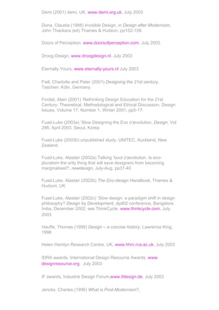 Demi (2001) demi, UK, www.demi.org.uk, July 2003

Dona, Claudia (1988) Invisible Design, in Design after Modernism,
John Thackara (ed) Thames & Hudson, pp152-159.

Doors of Perception, www.doorsofperception.com, July 2003

Droog Design, www.droogdesign.nl, July 2003

Eternally Yours, www.eternally-yours.nl July 2003

Fiell, Charlotte and Peter (2001) Designing the 21st century,
Taschen, Köln, Germany

Findeli, Alain (2001) ‘Rethinking Design Education for the 21st
Century: Theoretical, Methodological and Ethical Discussion. Design
Issues, Volume 17, Number 1, Winter 2001, pp5-17.

Fuad-Luke (2003a) ‘Slow Designing the Eco (r)evolution, Design, Vol
298, April 2003, Seoul, Korea

Fuad-Luke (2003b) unpublished study, UNITEC, Auckland, New
Zealand.

Fuad-Luke, Alastair (2002a) Talking ‘bout (r)evolution. Is eco-
pluralism the only thing that will save designers from becoming
marginalised?, newdesign, July-Aug, pp37-40

Fuad-Luke, Alastair (2002b) The Eco-design Handbook, Thames &
Hudson, UK

Fuad-Luke, Alastair (2002c) ‘Slow design: a paradigm shift in design
philosophy? Design by Development, dyd02 conference, Bangalore,
India, December 2002; see ThinkCycle, www.thinkcycle.com, July
2003

Hauffe, Thomas (1998) Design – a concise history, Lawrence King,
1998

Helen Hamlyn Research Centre, UK, www.hhrc.rca.ac.uk, July 2003

IDRA awards, International Design Resource Awards, www.
designresource.org, July 2003

iF awards, Industrie Design Forum,www.ifdesign.de, July 2003

Jencks, Charles (1996) What is Post-Modernism?,
 