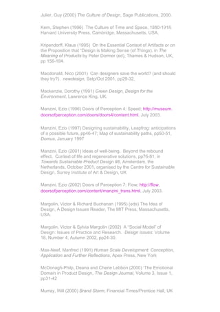 Julier, Guy (2000) The Culture of Design, Sage Publications, 2000.

Kern, Stephen (1996) The Culture of Time and Space, 1880-1918.
Harvard University Press, Cambridge, Massachusetts, USA.

Kripendorff, Klaus (1995) On the Essential Context of Artifacts or on
the Proposition that “Design is Making Sense (of Things), in The
Meaning of Products by Peter Dormer (ed), Thames & Hudson, UK,
pp 156-184.

Macdonald, Nico (2001) Can designers save the world? (and should
they try?). newdesign, Setp/Oct 2001, pp29-32.

Mackenzie, Dorothy (1991) Green Design, Design for the
Environment, Lawrence King, UK.

Manzini, Ezio (1996) Doors of Perception 4: Speed; http://museum.
doorsofperception.com/doors/doors4/content.html, July 2003.

Manzini, Ezio (1997) Designing sustainability, Leapfrog: anticipations
of a possible future, pp46-47; Map of sustainability paths, pp50-51,
Domus, January 1997

Manzini, Ezio (2001) Ideas of well-being. Beyond the rebound
effect. Context of life and regenerative solutions, pp76-81, in
Towards Sustainable Product Design #6, Amsterdam, the
Netherlands, October 2001, organised by the Centre for Sustainable
Design, Surrey Institute of Art & Design, UK

Manzini, Ezio (2002) Doors of Perception 7: Flow; http://flow.
doorsofperception.com/content/manzini_trans.html, July 2003.

Margolin, Victor & Richard Buchanan (1995) (eds) The Idea of
Design, A Design Issues Reader, The MIT Press, Massachusetts,
USA.

Margolin, Victor & Sylvia Margolin (2002) A “Social Model” of
Design: Issues of Practice and Research. Design issues: Volume
18, Number 4, Autumn 2002, pp24-30.

Max-Neef, Manfred (1991) Human Scale Development: Conception,
Application and Further Reflections, Apex Press, New York

McDonagh-Philp, Deana and Cherie Lebbon (2000) ‘The Emotional
Domain in Product Design, The Design Journal, Volume 3, Issue 1,
pp31-42

Murray, Will (2000) Brand Storm, Financial Times/Prentice Hall, UK
 