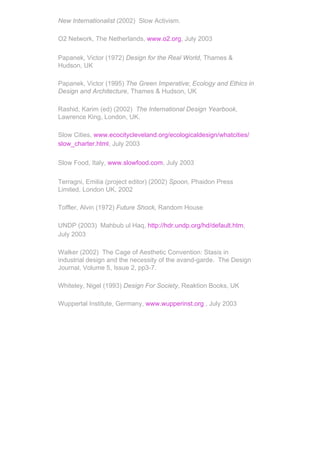 New Internationalist (2002) Slow Activism.

O2 Network, The Netherlands, www.o2.org, July 2003

Papanek, Victor (1972) Design for the Real World, Thames &
Hudson, UK

Papanek, Victor (1995) The Green Imperative; Ecology and Ethics in
Design and Architecture, Thames & Hudson, UK

Rashid, Karim (ed) (2002) The International Design Yearbook,
Lawrence King, London, UK.

Slow Cities, www.ecocitycleveland.org/ecologicaldesign/whatcities/
slow_charter.html, July 2003

Slow Food, Italy, www.slowfood.com, July 2003

Terragni, Emilia (project editor) (2002) Spoon, Phaidon Press
Limited, London UK, 2002

Toffler, Alvin (1972) Future Shock, Random House

UNDP (2003) Mahbub ul Haq, http://hdr.undp.org/hd/default.htm,
July 2003

Walker (2002) The Cage of Aesthetic Convention: Stasis in
industrial design and the necessity of the avand-garde. The Design
Journal, Volume 5, Issue 2, pp3-7.

Whiteley, Nigel (1993) Design For Society, Reaktion Books, UK

Wuppertal Institute, Germany, www.wupperinst.org , July 2003
 