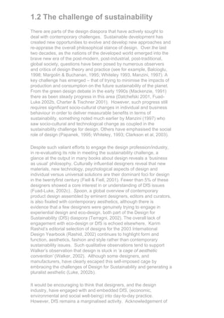 1.2 The challenge of sustainability
There are parts of the design diaspora that have actively sought to
deal with contemporary challenges. Sustainable development has
created new opportunities to evolve and develop new approaches and
re-appraise the overall philosophical stance of design. Over.the last
two decades, as the nations of the developed world emerged into the
brave new era of the post-modern, post-industrial, post-traditional,
global society, questions have been posed by numerous observers
and critics of design theory and practice (see for example, Balcioglu,
1998; Margolin & Buchanan, 1995; Whiteley 1993, Manzini, 1997). A
key challenge has emerged – that of trying to minimise the impacts of
production and consumption on the future sustainability of the planet.
From the green design debate in the early 1990s (Mackenzie, 1991)
there as been steady progress in this area (Datchefski 2001, Fuad-
Luke 2002b, Charter & Tischner 2001). However, such progress still
requires significant socio-cultural changes in individual and business
behaviour in order to deliver measurable benefits in terms of
sustainability, something noted much earlier by Manzini (1997) who
saw socio-cultural and technological change as coupled in the
sustainability challenge for design. Others have emphasised the social
role of design (Papanek, 1995; Whiteley, 1993; Clarkson et al, 2003).

Despite such valiant efforts to engage the design profession/industry,
in re-evaluating its role in meeting the sustainability challenge, a
glance at the output in many books about design reveals a ‘business
as usual’ philosophy. Culturally influential designers reveal that new
materials, new technology, psychological aspects of design and
individual versus universal solutions are their dominant foci for design
in the twentyfirst century (Fiell & Fiell, 2001). Fewer than 5% of these
designers showed a core interest in or understanding of DfS issues
(Fuad-Luke, 2002c). Spoon, a global overview of contemporary
product design assembled by eminent designers, editors and curators,
is also fixated with contemporary aesthetics, although there is
evidence that a few designers were genuinely trying to engage in
experiential design and eco-design, both part of the Design for
Sustainability (DfS) diaspora (Terragni, 2002). The overall lack of
engagement with eco-design or DfS is echoed elsewhere. Karim
Rashid’s editorial selection of designs for the 2003 International
Design Yearbook (Rashid, 2002) continues to highlight form and
function, aesthetics, fashion and style rather than contemporary
sustainability issues. Such qualitative observations tend to support
Walker’s observation that design is stuck in ‘a cage of aesthetic
convention’ (Walker, 2002). Although some designers, and
manufacturers, have clearly escaped this self-imposed cage by
embracing the challenges of Design for Sustainability and generating a
pluralist aesthetic (Luke, 2002b).

It would be encouraging to think that designers, and the design
industry, have engaged with and embedded DfS, (economic,
environmental and social well-being) into day-to-day practice.
However, DfS remains a marginalised activity. Acknowledgement of
 