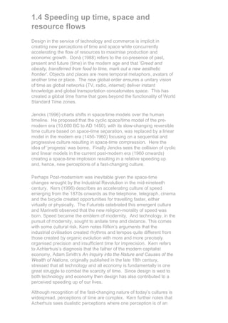 1.4 Speeding up time, space and
resource flows
Design in the service of technology and commerce is implicit in
creating new perceptions of time and space while concurrently
accelerating the flow of resources to maximise production and
economic growth. Donà (1988) refers to the co-presence of past,
present and future (time) in the modern age and that ‘Greed and
obesity, transferred from food to time, mark out a new aesthetic
frontier’. Objects and places are mere temporal metaphors, avatars of
another time or place. The new global order ensures a unitary vision
of time as global networks (TV, radio, internet) deliver instant
knowledge and global transportation concatonates space. This has
created a global time frame that goes beyond the functionality of World
Standard Time zones.

Jencks (1996) charts shifts in space/time models over the human
timeline. He proposed that the cyclic space/time model of the pre-
modern era (10,000 BC to AD 1450), with its slow-changing reversible
time culture based on space-time separation, was replaced by a linear
model in the modern era (1450-1960) focusing on a sequential and
progressive culture resulting in space-time compression. Here the
idea of ‘progress’ was borne. Finally Jencks sees the collision of cyclic
and linear models in the current post-modern era (1960 onwards)
creating a space-time implosion resulting in a relative speeding up
and, hence, new perceptions of a fast-changing culture.

Perhaps Post-modernism was inevitable given the space-time
changes wrought by the Industrial Revolution in the mid-nineteeth
century. Kern (1996) describes an accelerating culture of speed
emerging from the 1870s onwards as the telephone, telegraph, cinema
and the bicycle created opportunities for travelling faster, either
virtually or physically. The Futurists celebrated this emergent culture
and Marinetti observed that the new religion-morality of speed was
born. Speed became the emblem of modernity. And technology, in the
pursuit of modernity, sought to anilate time and distance. This comes
with some cultural risk. Kern notes Rifkin’s arguments that the
industrial civilisation created rhythms and tempos quite different from
those created by organic evolution with more and more precisely
organised precision and insufficient time for imprecision. Kern refers
to Achterhuis’s diagnosis that the father of the modern capitalist
economy, Adam Smith’s An Inquiry into the Nature and Causes of the
Wealth of Nations, originally published in the late 18th century,
stressed that all technology and all economy is fundamentally in one
great struggle to combat the scarcity of time. Since design is wed to
both technology and economy then design has also contributed to a
perceived speeding up of our lives.

Although recognition of the fast-changing nature of today’s cultures is
widespread, perceptions of time are complex. Kern further notes that
Acherhuis sees dualistic perceptions where one perception is of an
 