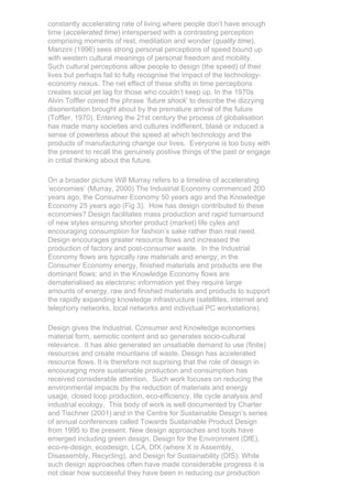 constantly accelerating rate of living where people don’t have enough
time (accelerated time) interspersed with a contrasting perception
comprising moments of rest, meditation and wonder (quality time).
Manzini (1996) sees strong personal perceptions of speed bound up
with western cultural meanings of personal freedom and mobility.
Such cultural perceptions allow people to design (the speed) of their
lives but perhaps fail to fully recognise the impact of the technology-
economy nexus. The net effect of these shifts in time perceptions
creates social jet lag for those who couldn’t keep up. In the 1970s
Alvin Toffler coined the phrase ‘future shock’ to describe the dizzying
disorientation brought about by the premature arrival of the future
(Toffler, 1970). Entering the 21st century the process of globalisation
has made many societies and cultures indifferent, blasé or induced a
sense of powerless about the speed at which technology and the
products of manufacturing change our lives. Everyone is too busy with
the present to recall the genuinely postiive things of the past or engage
in critial thinking about the future.

On a broader picture Will Murray refers to a timeline of accelerating
‘economies’ (Murray, 2000) The Industrial Economy commenced 200
years ago, the Consumer Economy 50 years ago and the Knowledge
Economy 25 years ago (Fig 3). How has design contributed to these
economies? Design facilitates mass production and rapid turnaround
of new styles ensuring shorter product (market) life cyles and
encouraging consumption for fashion’s sake rather than real need.
Design encourages greater resource flows and increased the
production of factory and post-consumer waste. In the Industrial
Economy flows are typically raw materials and energy; in the
Consumer Economy energy, finished materials and products are the
dominant flows; and in the Knowledge Economy flows are
dematerialised as electronic information yet they require large
amounts of energy, raw and finished materials and products to support
the rapidly expanding knowledge infrastructure (satellites, internet and
telephony networks, local networks and individual PC workstations).

Design gives the Industrial, Consumer and Knowledge economies
material form, semiotic content and so generates socio-cultural
relevance. It has also generated an unsatiable demand to use (finite)
resources and create mountains of waste. Design has accelerated
resource flows. It is therefore not suprising that the role of design in
encouraging more sustainable production and consumption has
received considerable attention. Such work focuses on reducing the
environmental impacts by the reduction of materials and energy
usage, closed loop production, eco-efficiency, life cycle analysis and
industrial ecology. This body of work is well documented by Charter
and Tischner (2001) and in the Centre for Sustainable Design’s series
of annual conferences called Towards Sustainable Product Design
from 1995 to the present. New design approaches and tools have
emerged including green design, Design for the Environment (DfE),
eco-re-design, ecodesign, LCA, DfX (where X is Assembly,
Disassembly, Recycling), and Design for Sustainability (DfS). While
such design approaches often have made considerable progress it is
not clear how successful they have been in reducing our production
 