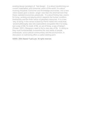 existing design paradigm of ‘fast design’. It is about transforming our
current materialistic and consumer vision of the world. It is about
evolving Industrial, Consumer and Knowledge economies, into a new
vision based upon a slower, longer view than the short-termism that
these capitalist economies perpetuate. It is about finding new visions
for living, working and playing which respects the human condition,
biodiversity and the finite nature of planetary resources. It is a new
‘way of being’ in the sense evoked by Pierre Hadot who wrote that,
‘ancient philosophy was not a speculative occupation like it is today,
but a way of life (“a mode of life, an act of living, a way of being”)
(Findeli, 2001). Designers need to find a new way of life. In doing so
they must fundamentally re-examine the real needs of people
(individuals, socio-cultural communities) and the environment. A
discussion on well-being offers a useful starting point.

©2004, 2005 Alastair Fuad-Luke. All rights reserved.
 